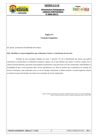 MÓDULO II
                                                    Orientações Pedagógicas
                                                     LÍNGUA PORTUGUESA
                                                         9º ANO (2011)




                                                            Tópico VI
                                                   Variação Linguística




Há, apenas, um descritor de habilidade neste tópico.


D10 - Identificar as marcas linguísticas que evidenciam o locutor e o interlocutor de um texto


              Partindo de uma concepção dialógica do texto, o descritor 10 visa à identificação das marcas que podem
caracterizar os interlocutores, em diferentes momentos, espaços, etc. já que sabemos que usamos a mesma a língua, mas a
usamos de forma diferente, quer pelas nossas próprias características, quer pelo nosso nível de escolarização, informalidade ou
formalidade do quê e como queremos dizer, nossos regionalismos, etc. Deve-se lembrar que os parâmetros da variação são
diversos. Entretanto, estão imbricados, pois, no ato de interagir verbalmente, o falante acionará a variante linguística relativa
ao contexto em que está inserido, de acordo com as intenções do ato de comunicação.




                                                       Língua Portuguesa: orientações para o professor, SAEB/Prova Brasil, 4ª série/5º ano, ensino fundamental.
                                                                       Brasília: Instituto Nacional de Estudos e Pesquisas Educacionais Anísio Teixeira, 2009.




 PROJETO (CON)SEGUIR – MÓDULO 2 – 9º ANO                                57                                 LÍNGUA PORTUGUESA - 2011
 