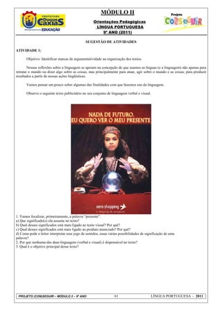 MÓDULO II
                                                    Orientações Pedagógicas
                                                     LÍNGUA PORTUGUESA
                                                         9º ANO (2011)

                                               SUGESTÃO DE ATIVIDADES

ATIVIDADE 1:

       Objetivo: Identificar marcas de argumentatividade na organização dos textos.

        Nossas reflexões sobre a linguagem se apoiam na concepção de que usamos as línguas (e a linguagem) não apenas para
retratar o mundo ou dizer algo sobre as coisas, mas principalmente para atuar, agir sobre o mundo e as coisas; para produzir
resultados a partir de nossas ações lingüísticas.

       Vamos pensar um pouco sobre algumas das finalidades com que fazemos uso da linguagem.

       Observe o seguinte texto publicitário no seu conjunto de linguagem verbal e visual.




1. Vamos focalizar, primeiramente, a palavra “presente”.
a) Que significado(s) ela assume no texto?
b) Qual desses significados está mais ligado ao texto visual? Por quê?
c) Qual desses significados está mais ligado ao produto anunciado? Por quê?
d) Como pode o leitor interpretar esse jogo de sentidos, essas várias possibilidades de significação de uma
palavra?
2. Por que nenhuma das duas linguagens (verbal e visual) é dispensável no texto?
3. Qual é o objetivo principal desse texto?




 PROJETO (CON)SEGUIR – MÓDULO 2 – 9º ANO                          61                         LÍNGUA PORTUGUESA - 2011
 