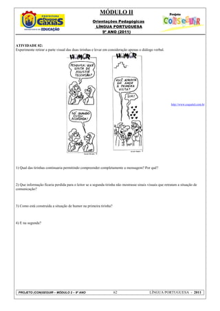 MÓDULO II
                                                    Orientações Pedagógicas
                                                     LÍNGUA PORTUGUESA
                                                         9º ANO (2011)


ATIVIDADE 02:
Experimente retirar a parte visual das duas tirinhas e levar em consideração apenas o diálogo verbal.




                                                                                                          http://www.coquetel.com.br




1) Qual das tirinhas continuaria permitindo compreender completamente a mensagem? Por quê?



2) Que informação ficaria perdida para o leitor se a segunda tirinha não mostrasse sinais visuais que retratam a situação de
comunicação?



3) Como está construída a situação de humor na primeira tirinha?



4) E na segunda?




 PROJETO (CON)SEGUIR – MÓDULO 2 – 9º ANO                           62                      LÍNGUA PORTUGUESA - 2011
 