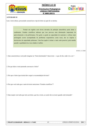 MÓDULO II
                                                       Orientações Pedagógicas
                                                        LÍNGUA PORTUGUESA
                                                            9º ANO (2011)

ATIVIDADE 03

Leia o texto abaixo, procurando caracterizar o tipo de leitor ao qual ele se destina.




                           Treinar em regiões com níveis elevados de poluição atmosférica pode afetar o
            rendimento. Estudos científicos indicam que isso provoca uma diminuição importante do
            aproveitamento e da performance. Em geral, a queda na capacidade de sustentar o esforço mais
            prolongado ocorre acompanhada de problemas respiratórios como tosse, dor ao inspirar e
            decréscimo da capacidade pulmonar. Uma boa opção é treinar o mais cedo possível, pela manhã,
            quando a qualidade do ar nas cidades é melhor.




                                                                                                                   ISTOÉ, 21/1/2004



1. Que características você pode imaginar no “leitor-destinatário” desse texto – o que ele faz, onde vive, etc.?




2. De que ideia o texto pretende convencer o leitor?




3. Por que o leitor (que treina) deve seguir a recomendação do texto?




4. Por que você acha que o autor do texto mencionou “Estudos científicos”?




5. Que reação você acha que teria um leitor, que leu o texto, ao sentir dor ou tossir quando está treinando?




 PROJETO (CON)SEGUIR – MÓDULO 2 – 9º ANO                            63                      LÍNGUA PORTUGUESA - 2011
 