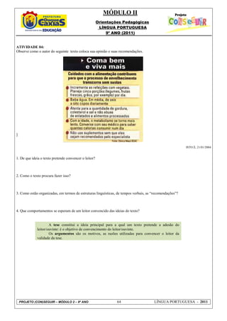 MÓDULO II
                                                       Orientações Pedagógicas
                                                        LÍNGUA PORTUGUESA
                                                            9º ANO (2011)


ATIVIDADE 04:
Observe como o autor do seguinte texto coloca sua opinião e suas recomendações.




]


                                                                                                          ISTO É, 21/01/2004


1. De que ideia o texto pretende convencer o leitor?



2. Como o texto procura fazer isso?



3. Como estão organizadas, em termos de estruturas linguísticas, de tempos verbais, as “recomendações”?



4. Que comportamentos se esperam de um leitor convencido das ideias do texto?


                      A tese constitui a ideia principal para a qual um texto pretende a adesão do
              leitor/ouvinte: é o objetivo de convencimento do leitor/ouvinte.
                      Os argumentos são os motivos, as razões utilizadas para convencer o leitor da
              validade da tese.




    PROJETO (CON)SEGUIR – MÓDULO 2 – 9º ANO                     64                     LÍNGUA PORTUGUESA - 2011
 