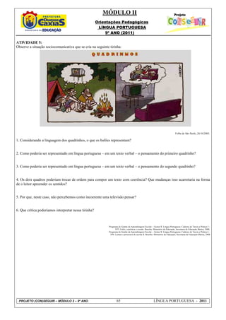 MÓDULO II
                                                       Orientações Pedagógicas
                                                        LÍNGUA PORTUGUESA
                                                            9º ANO (2011)

ATIVIDADE 5:
Observe a situação sociocomunicativa que se cria na seguinte tirinha:




                                                                                                                                     Folha de São Paulo, 26/10/2003.

1. Considerando a linguagem dos quadrinhos, o que os balões representam?


2. Como poderia ser representado em língua portuguesa – em um texto verbal – o pensamento do primeiro quadrinho?


3. Como poderia ser representado em língua portuguesa – em um texto verbal – o pensamento do segundo quadrinho?


4. Os dois quadros poderiam trocar de ordem para compor um texto com coerência? Que mudanças isso acarretaria na forma
de o leitor apreender os sentidos?


5. Por que, neste caso, não percebemos como incoerente uma televisão pensar?


6. Que crítica poderíamos interpretar nessa tirinha?



                                                             Programa de Gestão da Aprendizagem Escolar – Gestar II. Língua Portuguesa: Caderno de Teoria e Prática 5 -
                                                                   TP5: Estilo, coerência e coesão. Brasília: Ministério da Educação, Secretaria de Educação Básica, 2008.
                                                             Programa de Gestão da Aprendizagem Escolar – Gestar II. Língua Portuguesa: Caderno de Teoria e Prática 6 -
                                                              TP6: Leitura e processos de escrita II. Brasília: Ministério da Educação, Secretaria de Educação Básica, 2008




 PROJETO (CON)SEGUIR – MÓDULO 2 – 9º ANO                             65                                      LÍNGUA PORTUGUESA - 2011
 