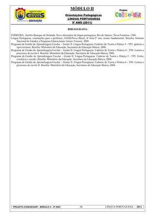 MÓDULO II
                                                  Orientações Pedagógicas
                                                   LÍNGUA PORTUGUESA
                                                       9º ANO (2011)

                                                    BIBLIOGRAFIA

FERREIRA, Aurélio Buarque de Holanda. Novo dicionário de língua portuguesa. Rio de Janeiro: Nova Fronteira, 1986.
Língua Portuguesa: orientações para o professor, SAEB/Prova Brasil, 4ª série/5º ano, ensino fundamental. Brasília: Instituto
     Nacional de Estudos e Pesquisas Educacionais Anísio Teixeira, 2009.
Programa de Gestão da Aprendizagem Escolar – Gestar II. Língua Portuguesa: Caderno de Teoria e Prática 3 - TP3: gêneros e
     tipos textuais. Brasília: Ministério da Educação, Secretaria de Educação Básica, 2008.
Programa de Gestão da Aprendizagem Escolar – Gestar II. Língua Portuguesa: Caderno de Teoria e Prática 4 - TP4: Leitura e
     processos de escrita I. Brasília: Ministério da Educação, Secretaria de Educação Básica, 2008.
Programa de Gestão da Aprendizagem Escolar – Gestar II. Língua Portuguesa: Caderno de Teoria e Prática 5 - TP5: Estilo,
     coerência e coesão. Brasília: Ministério da Educação, Secretaria de Educação Básica, 2008.
Programa de Gestão da Aprendizagem Escolar – Gestar II. Língua Portuguesa: Caderno de Teoria e Prática 6 - TP6: Leitura e
     processos de escrita II. Brasília: Ministério da Educação, Secretaria de Educação Básica, 2008.




 PROJETO (CON)SEGUIR – MÓDULO 2 – 9º ANO                        66                     LÍNGUA PORTUGUESA - 2011
 