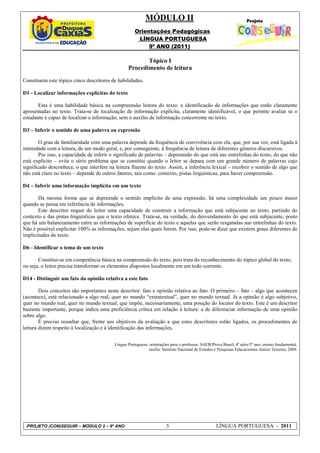 MÓDULO II
                                                      Orientações Pedagógicas
                                                       LÍNGUA PORTUGUESA
                                                           9º ANO (2011)

                                                         Tópico I
                                                  Procedimento de leitura
Constituem este tópico cinco descritores de habilidades.

D1 - Localizar informações explícitas do texto

       Esta é uma habilidade básica na compreensão leitora do texto: a identificação de informações que estão claramente
apresentadas no texto. Trata-se de localização de informação explícita, claramente identificável, o que permite avaliar se o
estudante é capaz de localizar a informação, sem o auxílio de informação concorrente no texto.

D3 – Inferir o sentido de uma palavra ou expressão

        O grau de familiaridade com uma palavra depende da frequência de convivência com ela, que, por sua vez, está ligada à
intimidade com a leitura, de um modo geral, e, por conseguinte, à frequência de leitura de diferentes gêneros discursivos.
        Por isso, a capacidade de inferir o significado de palavras – depreensão do que está nas entrelinhas do texto, do que não
está explícito – evita o sério problema que se constitui quando o leitor se depara com um grande número de palavras cujo
significado desconhece, o que interfere na leitura fluente do texto. Assim, a inferência lexical – recobrir o sentido de algo que
não está claro no texto – depende de outros fatores, tais como: contexto, pistas linguísticas, para haver compreensão.

D4 – Inferir uma informação implícita em um texto

       Da mesma forma que se depreende o sentido implícito de uma expressão, há uma complexidade um pouco maior
quando se pensa em inferência de informações.
       Este descritor requer do leitor uma capacidade de construir a informação que está subjacente ao texto, partindo do
contexto e das pistas linguísticas que o texto oferece. Trata-se, na verdade, do desvendamento do que está subjacente, posto
que há um balanceamento entre as informações de superfície do texto e aquelas que serão resgatadas nas entrelinhas do texto.
Não é possível explicitar 100% as informações, sejam elas quais forem. Por isso, pode-se dizer que existem graus diferentes de
implicitudes do texto.

D6 - Identificar o tema de um texto

       Constitui-se em competência básica na compreensão do texto, pois trata do reconhecimento do tópico global do texto,
ou seja, o leitor precisa transformar os elementos dispostos localmente em um todo coerente.

D14 - Distinguir um fato da opinião relativa a este fato

        Dois conceitos são importantes neste descritor: fato e opinião relativa ao fato. O primeiro – fato – algo que aconteceu
(acontece), está relacionado a algo real, quer no mundo “extratextual”, quer no mundo textual. Já a opinião é algo subjetivo,
quer no mundo real, quer no mundo textual, que impõe, necessariamente, uma posição do locutor do texto. Este é um descritor
bastante importante, porque indica uma proficiência crítica em relação à leitura: a de diferenciar informação de uma opinião
sobre algo.
        É preciso ressaltar que, frente aos objetivos da avaliação a que estes descritores estão ligados, os procedimentos de
leitura dizem respeito à localização e à identificação das informações.


                                           Língua Portuguesa: orientações para o professor, SAEB/Prova Brasil, 4ª série/5º ano, ensino fundamental.
                                                              rasília: Instituto Nacional de Estudos e Pesquisas Educacionais Anísio Teixeira, 2009.




 PROJETO (CON)SEGUIR – MÓDULO 2 – 9º ANO                                5                            LÍNGUA PORTUGUESA - 2011
 