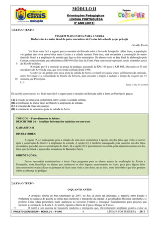 MÓDULO II
                                                    Orientações Pedagógicas
                                                     LÍNGUA PORTUGUESA
                                                         9º ANO (2011)

1) LEIA O TEXTO:

                                      VIAGEM MAIS CURTA PARA A SERRA
                  Rodovia terá o maior túnel do país e moradores de Caxias deixarão de pagar pedágio

                                                                                                                 Geraldo Perelo

               Vai ficar mais fácil e seguro para o morador da Baixada subir a Serra de Petrópolis. Além disso, a população
        vai ganhar uma área ecoturística entre Caxias e a cidade serrana. Para isso, será necessária a construção do maior
        túnel do Brasil e a ampliação de estrada que liga os dois municípios. Os planos estão na fase final de elaboração pela
        Concer, concessionária que administra a BR-040 (Rio-Juiz de Fora). Para concretizar o projeto, serão investidos cerca
    5   de R$ 650 milhões.
                 O projeto prevê a remoção da praça de pedágio, passando de KM 104 para o KM 102, liberando os 55 mil
        moradores de Xerém da taxa, que vem sendo cobrada desde 1996.
                 A rodovia vai ganhar uma nova pista de subida da Serra e o túnel terá quase cinco quilômetros de extensão,
        entre Belvedere e a comunidade de Duarte da Silveira, para encurtar o trajeto e reduzir o tempo de viagem em 15
   10   minutos, até Petrópolis.
        (...)
                                                                                                           Jornal O Dia, 07/11/2010



De acordo com o texto, vai ficar mais fácil e seguro para o morador da Baixada subir a Serra de Petrópolis graças:

(A) à criação de uma área ecoturística entre Caxias e a cidade serrana.
(B) à construção do maior túnel do Brasil e à ampliação de estrada.
(C) à remoção da praça do pedágio.
(D) à construção de uma nova pista de subida da Serra.


    TÓPICO I – Procedimentos de leitura
    DESCRITOR D1 – Localizar informações explícitas em um texto

    GABARITO: B

    DISTRATORES:

            A opção (A) é inadequada, pois a criação de uma área ecoturística é apenas um dos fatos que virão a ocorrer
    após a construção do túnel e a ampliação da estrada. A opção (C) é também inadequada, pois constitui um dos fatos
    necessários para dar início à construção do túnel. Já a opção (D) é parcialmente incorreta, pois apresenta apenas um dos
    fatos que facilitará o acesso dos moradores da Baixada à Serra.

    ORIENTAÇÕES:

            Faz-se necessário contextualizar o texto. Faça perguntas para os alunos acerca da localização de Xerém e
    Petrópolis; tente identificar os alunos que conhecem os dois lugares mencionados no texto; peça para alguns deles
    descreverem os locais e dizer se gostaram de fazer uma visita a um deles, ou ao dois; tente descobrir o que eles pensam
    sobre a cobrança do pedágio.



2) LEIA O TEXTO

                                                     O QUANTO ANTES

             A primeira vitória do Pan-Americano de 2007, no Rio, já pode ser detectada: a parceria entre Estado e
    Prefeitura no anúncio do pacote de obras para melhorar o transporte da capital. A governadora Rosinha Garotinho e o
    prefeito César Maia pretendem pedir audiência ao Governo Federal e conseguir financiamento para projetos que
    incluem a construção da Linha 6 do metrô, ligando a Barra da Tijuca a Duque de Caxias.
  5          O metrô é um sistema de transporte moderno e inteligente que, eficientemente ampliado, poderia evitar as
 PROJETO (CON)SEGUIR – MÓDULO 2 – 9º ANO                      6                      LÍNGUA PORTUGUESA - 2011
 