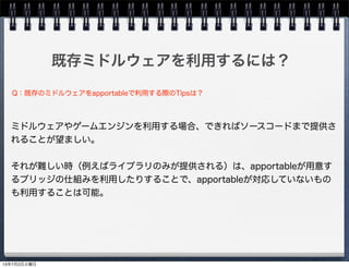 既存ミドルウェアを利用するには？
ミドルウェアやゲームエンジンを利用する場合、できればソースコードまで提供さ
れることが望ましい。
それが難しい時（例えばライブラリのみが提供される）は、apportableが用意す
るブリッジの仕組みを利用したりすることで、apportableが対応していないもの
も利用することは可能。
Q：既存のミドルウェアをapportableで利用する際のTipsは？
13年7月2日火曜日
 