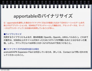 apportableのバイナリサイズ
●ライブラリサイズ
利用するライブラリにもよるが、数MB程度( OpenGL, OpenAL, UIKitレベルなら )。これまで
の案件は、50MB以上のタイトルが多かったためこのサイズが問題になることは少なかった模
様。しかし、デバッグビルドは非常に大きくなりがちなので気をつけること。
●バイナリサイズが50MBを超える場合
androidのAPK Expansion Fileには対応しているため、詳しくは、Contact Usで問い合わせを
してくださいとのこと。
Ｑ：apportableを適用した場合のバイナリサイズはどの程度になるか？日本のソーシャルゲームを代
表とするアプリケーションは、50MB以下でランチャーとして機能させ、アセットデータは、サーバ
ーからダウンロードしてくる仕組みを採用していることが多い。
13年7月2日火曜日
 