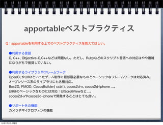 apportableベストプラクティス
●利用する言語
C, C++, Objective-C,C++などは問題なし。ただし、Rubyなどのスクリプト言語への対応はやや複雑
になりがちで推奨していない。
●利用するライブラリやフレームワーク
OpenGLやUIKitといったゲーム制作に最低限必要なものとベーシックなフレームワークは対応済み。
オープンソース系のライブラリにも各種対応。
Box2D, FMOD, CocosBuilder( ccbi ), cocos2d-x, cocos2d-iphone ...。
UIKitのベーシックなものには対応：UIScrollViewなど...。
cocos2d-xやcocos2d-iphoneで開発することはとても良い。
●サポート外の機能
カメラやマイクロフォンの機能
Q：apportableを利用する上でのベストプラクティスを教えてほしい。
13年7月2日火曜日
 