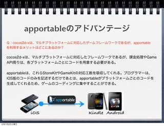 apportableのアドバンテージ
cocos2d-xは、マルチプラットフォームに対応したフレームワークであるが、課金処理やGame
API周りは、各プラットフォームごとにコードを用意する必要がある。
apportableは、これらStoreKitやGameKitの対応工数を吸収してくれる。プログラマーは、
iOS版のコードのみを記述するだけであとは、apportableがプラットフォームごとのコードを
生成してくれるため、ゲームのコーディングに集中することができる。
Ｑ：cocos2d-xは、マルチプラットフォームに対応したゲームフレームワークであるが、apportable
を利用するメリットはどこにあるのか？
Kindle AndroidiOS
13年7月2日火曜日
 