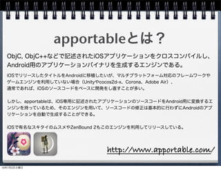 apportableとは？
ObjC, ObjC++などで記述されたiOSアプリケーションをクロスコンパイルし、
Android用のアプリケーションバイナリを生成するエンジンである。
iOSでリリースしたタイトルをAndroidに移植したいが、マルチプラットフォーム対応のフレームワークや
ゲームエンジンを利用していない場合（Unityやcocos2d-x、Corona、Adobe Air）、
通常であれば、iOSのソースコードをベースに開発をし直すことが多い。
しかし、apportableは、iOS専用に記述されたアプリケーションのソースコードをAndroid用に変換するエ
ンジンを持っているため、そのエンジンを用いて、ソースコードの修正は基本的に行わずにAndroidのアプ
リケーションを自動で生成することができる。
iOSで有名なスキタイのムスメやZenBound 2もこのエンジンを利用してリリースしている。
http://www.apportable.com/
13年7月2日火曜日
 