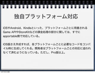 独自プラットフォーム対応
iOSやAndroid、Kindleといった、プラットフォームごとに用意される
Game APIやStoreKitなどの課金処理の部分に関しては、すでに
apportable側で対応している。
iOS版さえ作成すれば、各プラットフォームごとに必要なコードをコンパ
イル時に生成してくれる。開発者はプラットフォームごとの対応に追われ
なくて済むようになっている。ただし、Pro版以上。
13年7月2日火曜日
 