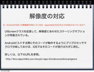 解像度の対応
UIScreenクラスを拡張して、解像度にあわせたスケーリングオプショ
ンが用意されている。
Androidビルドする際にそのコードが動作するようにプリプロセッサマ
クロで分岐しておけば、iOSではそのコードが実行されずに済む。
詳しくは、以下のURLを参照。
Q：Androidでは多くの解像度が存在しているが、apportableではどのような対応になっているか？
http://docs.apportable.com/sample-apps.html#cocos2dsimplegame
13年7月2日火曜日
 