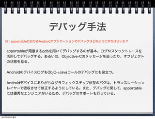 デバッグ手法
apportableが用意するgdbを用いてデバッグするのが基本。ログやスタックトレースを
活用してデバッグする。あるいは、Objective-Cのメッセージを追ったり、オブジェクト
の状態を見る。
AndroidのデバイスログもObjC->Javaコールのデバッグにも役立つ。
Androidデバイスにありがちなグラフィックスチップ依存のバグは、トランスレーション
レイヤーで吸収させて修正するようにしている。また、デバッグに関して、apportable
には優秀なエンジニアがいるため、デバッグのサポートも行っている。
Q：apportableにおけるAndroidアプリケーションのデバッグはどのようにすればよいか？
13年7月2日火曜日
 