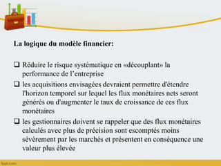 La logique du modèle financier:
 Réduire le risque systématique en «découplant» la
performance de l’entreprise
 les acquisitions envisagées devraient permettre d'étendre
l'horizon temporel sur lequel les flux monétaires nets seront
générés ou d'augmenter le taux de croissance de ces flux
monétaires
 les gestionnaires doivent se rappeler que des flux monétaires
calculés avec plus de précision sont escomptés moins
sévèrement par les marchés et présentent en conséquence une
valeur plus élevée
 