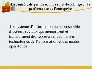 Le contrôle de gestion comme sujet de pilotage et de
performance de l’entreprise
Un système d’information est un ensemble
d’acteurs sociaux qui mémorisent et
transforment des représentations via des
technologies de l’information et des modes
opératoires
 