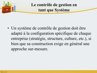 Le contrôle de gestion en
tant que Système
• Un système de contrôle de gestion doit être
adapté à la configuration spécifique de chaque
entreprise (stratégie, structure, culture, etc.), si
bien que sa construction exige en général une
approche sur-mesure.
 