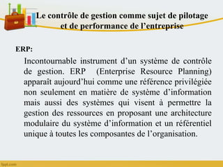 Le contrôle de gestion comme sujet de pilotage
et de performance de l’entreprise
ERP:
Incontournable instrument d’un système de contrôle
de gestion. ERP (Enterprise Resource Planning)
apparaît aujourd’hui comme une référence privilégiée
non seulement en matière de système d’information
mais aussi des systèmes qui visent à permettre la
gestion des ressources en proposant une architecture
modulaire du système d’information et un référentiel
unique à toutes les composantes de l’organisation.
 