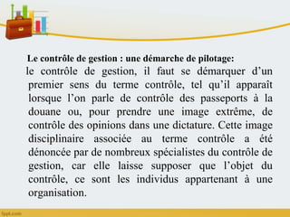 Le contrôle de gestion : une démarche de pilotage:
le contrôle de gestion, il faut se démarquer d’un
premier sens du terme contrôle, tel qu’il apparaît
lorsque l’on parle de contrôle des passeports à la
douane ou, pour prendre une image extrême, de
contrôle des opinions dans une dictature. Cette image
disciplinaire associée au terme contrôle a été
dénoncée par de nombreux spécialistes du contrôle de
gestion, car elle laisse supposer que l’objet du
contrôle, ce sont les individus appartenant à une
organisation.
 