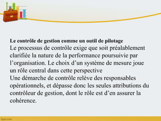 Le contrôle de gestion comme un outil de pilotage
Le processus de contrôle exige que soit préalablement
clarifiée la nature de la performance poursuivie par
l’organisation. Le choix d’un système de mesure joue
un rôle central dans cette perspective
Une démarche de contrôle relève des responsables
opérationnels, et dépasse donc les seules attributions du
contrôleur de gestion, dont le rôle est d’en assurer la
cohérence.
 