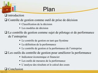 Plan
 introduction
 Contrôle de gestion comme outil de prise de décision
 Classification de la décision
 Les modèles de décision
 Le contrôle de gestion comme sujet de pilotage et de performance
de l’entreprise
 Le contrôle de gestion en tant que Système
 La définition de la performance
 Le contrôle de gestion et la performance de l’entreprise
 Les outils du contrôle de gestion pour améliorer la performance
 Indicateur économique et financier
 Les outils de mesures de la performance
 L’analyse des résultats et le calcul des couts
 Conclusion
 