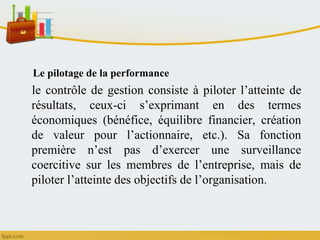 Le pilotage de la performance
le contrôle de gestion consiste à piloter l’atteinte de
résultats, ceux-ci s’exprimant en des termes
économiques (bénéfice, équilibre financier, création
de valeur pour l’actionnaire, etc.). Sa fonction
première n’est pas d’exercer une surveillance
coercitive sur les membres de l’entreprise, mais de
piloter l’atteinte des objectifs de l’organisation.
 