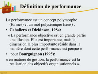 Définition de performance
La performance est un concept polymorphe
(formes) et un mot polysémique (sens) :
• Caballero et Dickinson, 1984:
« La performance objective est en grande partie
une illusion. Elle est importante, mais la
dimension la plus importante réside dans la
manière dont cette performance est perçue »
• pour Bourguignon (1995):
« en matière de gestion, la performance est la
réalisation des objectifs organisationnels ».
 