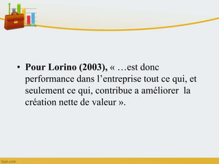 • Pour Lorino (2003), « …est donc
performance dans l’entreprise tout ce qui, et
seulement ce qui, contribue a améliorer la
création nette de valeur ».
 