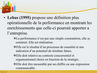 • Lebas (1995) propose une définition plus
opérationnelle de la performance en montrant les
enrichissements que celle-ci pourrait apporter a
l’entreprise.
La performance n’est pas une simple constatation, elle se
construit. Elle est réalisation.
Elle est le résultat d’un processus de causalité et une
indication d’un potentiel de résultats futurs.
Elle doit relative au contexte concurrentiel et
organisationnel choisi en fonction de la stratégie.
Elle doit être mesurable par un chiffre ou une expression
communicable.
 