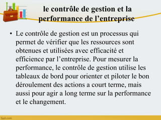 le contrôle de gestion et la
performance de l’entreprise
• Le contrôle de gestion est un processus qui
permet de vérifier que les ressources sont
obtenues et utilisées avec efficacité et
efficience par l’entreprise. Pour mesurer la
performance, le contrôle de gestion utilise les
tableaux de bord pour orienter et piloter le bon
déroulement des actions a court terme, mais
aussi pour agir a long terme sur la performance
et le changement.
 