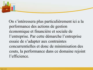 On s’intéressera plus particulièrement ici a la
performance des actions de gestion
économique et financière et sociale de
l’entreprise. Par cette démarche l’entreprise
essaie de s’adapter aux contraintes
concurrentielles et donc de minimisation des
couts, la performance dans ce domaine rejoint
l’efficience.
 