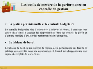 Les outils de mesure de la performance en
contrôle de gestion
• La gestion prévisionnelle et le contrôle budgétaire
Le contrôle budgétaire vise à calculer et à relever les écarts, à analyser leur
cause, mais aussi à dégager les responsabilités dans les centres de profit et
c’est une manière d’évaluer les performances de l’entreprise.
• Le tableau de bord
Le tableau de bord est un système de mesure de la performance qui facilite le
pilotage des activités dans une organisation. Il fournit aux dirigeants une vue
rapide et complète de leur affaire.
 