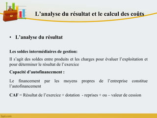 L’analyse du résultat et le calcul des coûts
• L’analyse du résultat
Les soldes intermédiaires de gestion:
Il s’agit des soldes entre produits et les charges pour évaluer l’exploitation et
pour déterminer le résultat de l’exercice
Capacité d’autofinancement :
Le financement par les moyens propres de l’entreprise constitue
l’autofinancement
CAF = Résultat de l’exercice + dotation - reprises + ou – valeur de cession
 