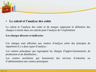 • Le calcul et l’analyse des coûts
Le calcul et l’analyse des coûts et de marges supposant la définition des
charges à retenir dans ces calculs pour l’analyse de l’exploitation
Les charges directes et indirectes
Ces charges sont affectées aux centres d’analyse selon des principes de
répartition il y a deux types d’analyse :
Les centres principaux qui regroupent les charges d’approvisionnement, de
production et de distribution ;
Les centres auxiliaires qui fournissent des services d’entretien ou
d’administration aux centres principaux
 