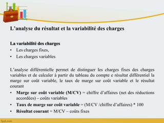 L’analyse du résultat et la variabilité des charges
La variabilité des charges
• Les charges fixes,
• Les charges variables
L’analyse différentielle permet de distinguer les charges fixes des charges
variables et de calculer à partir du tableau du compte e résultat différentiel la
marge sur coût variable, le taux de marge sur coût variable et le résultat
courant
• Marge sur coût variable (M/CV) = chiffre d’affaires (net des réductions
accordées) – coûts variables
• Taux de marge sur coût variable = (M/CV /chiffre d’affaires) * 100
• Résultat courant = M/CV – coûts fixes
 