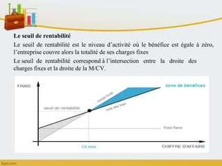 Le seuil de rentabilité
Le seuil de rentabilité est le niveau d’activité où le bénéfice est égale à zéro,
l’entreprise couvre alors la totalité de ses charges fixes
Le seuil de rentabilité correspond à l’intersection entre la droite des
charges fixes et la droite de la M/CV.
 