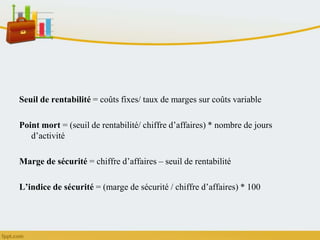 Seuil de rentabilité = coûts fixes/ taux de marges sur coûts variable
Point mort = (seuil de rentabilité/ chiffre d’affaires) * nombre de jours
d’activité
Marge de sécurité = chiffre d’affaires – seuil de rentabilité
L’indice de sécurité = (marge de sécurité / chiffre d’affaires) * 100
 