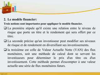 2. Le modèle financier:
Trois notions sont importantes pour appliquer le modèle financier.
 La première stipule qu'il existe une relation entre le niveau de
risque que porte un titre et le rendement qui sera offert par ce
titre.
 La seconde précise qu'un investisseur peut modifier ses niveaux
de risque et de rendement en diversifiant ses investissements.
 la troisième est celle de Valeur Actuelle Nette (VAN) des flux
monétaires, soit une méthode de calcul dont se servent les
investisseurs pour déterminer le prix d'un titre ou d'un
investissement. Cette méthode permet d'escompter à une valeur
actuelle une série de flux monétaires futurs.
 