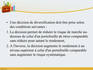 • Une décision de diversification doit être prise selon
des conditions suivantes :
1. La décision permet de réduire le risque de marché au-
dessous de celui d'un portefeuille de titres comparable
sans réduire pour autant le rendement,
2. A l'inverse, la décision augmente le rendement à un
niveau supérieur à celui d'un portefeuille comparable
sans augmenter le risque systématique.
 