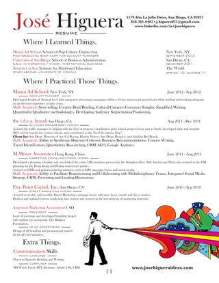 José Higuera                    resume
                                                                                           1579 Alta La Jolla Drive, San Diego, CA 92037
                                                                                             858.361.6482 • j.higuera021@gmail.com	
                                                                                                www.linkedin.com/in/josehiguera



        Where I Learned Things.
Miami Ad School: School of Pop Culture Engineering                                                                         New York, NY
post-graduate, boot camp for account planners                                                                              september 2012
University of San Diego: School of Business Administration                                                                 San Diego, CA
b.b.a. in marketing / minor, international business                                                                        december 2011
Semester at Sea: Institute for Shipboard Education                                                                         The World
study abroad, university of virginia				                                                                                   spring ‘10/ summer ‘11


        Where I Practiced Those Things.
Miami Ad School: New York, NY 	 							June 2012 - Sep 2012
             account planner
Developed Insights & Strategy for 6 fully integrated advertising campaigns within a 10 day turnaround period each while briefing and working alongside
an art director/copywriter creative team.
Skills Acquired: Story telling, Creative Brief/Briefing, Cultural/Category/Consumer Insights, Simplified Writing,
Quantitative/Qualitative methodologies, Developing Audience Segmentation/Positioning.

the i.d.e.a. brand: San Diego, CA	   							Aug                                                                                   2011 - Dec 2011
             account management intern
Assisted the traffic manager by helping with the flow of projects, coordinated print related projects from start to finish, developed daily and monthly
SEO activity reports for retainer clients, and contributed to the “feed the interns blog.”
Client list: San Diego Museum of Art, Cal Racing, Hoehn Motors, San Diego Hospice, and Aladdin Bail Bonds.
Skills Acquired: Ability to Synthesize Data into Cohesive Business Recommendations, Consice Writing,
Trend Identification, Quantitative Researching, CRM, SEO, Google Analytics.

M Moser Associates: Hong Kong, China	                         						June                                                           2011 - Aug 2011
             marketing communications intern
Developed a planning schedule and overlooked the entire DM invitation process for the Shanghai office 30th Anniversary Party; also assisted in the DM
planning for the Hong Kong and Beijing anniversary parties.
Assisted in CRM and global marketing initiatives such as DM campaign bursts and social media.
Skills Acquired: Ability to Facilitate Brainstorming and Collaborating with Multidisciplinary Teams, Integrated Social Media
Strategy, CRM, Presenting and Leading Discussions.

Five Point Capital, Inc.: San Diego, CA	                      						June                                                           2010 - Sep 2010
             direct marketing intern
Assisted in weekly and monthly Direct Marketing campaign bursts with mass faxes, emails and direct mailers.
Drafted and updated various marketing data reports and assisted in the inventorying of marketing materials.

American Marketing Association: USD 	
             president
Lead all meetings and developed branding project
with student run non-profit, The Bullpen
Foundation.
             vp of advertising
Design of all branding and promotional materi-
als for all club initiatives.

       Extra Things.
Communication Skills	
             language
Fluent in Spanish: Reading and Writing
             computer
MS Word, Excel, PPT, Keynote, Adobe CS6, CRM                                                    www.josehigueraideas.com
                                                                          11
 