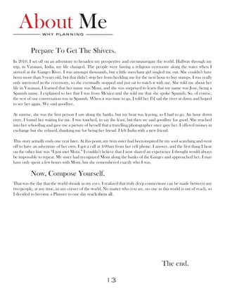 About Me      why planning


          Prepare To Get The Shivers.
In 2010, I set off on an adventure to broaden my perspective and circumnavigate the world. Halfway through my
trip, in Varanasi, India, my life changed. The people were having a religious ceremony along the water when I
arrived at the Ganges River. I was amongst thousands, but a little merchant girl singled me out. She couldn’t have
been more than 9 years old, but that didn’t stop her from heckling me for the next hour to buy stamps. I was really
only interested in the ceremony, so she eventually stopped and just sat to watch it with me. She told me about her
life in Varanasi, I learned that her name was Moni, and she was surprised to learn that my name was Jose, being a
Spanish name. I explained to her that I was from Mexico and she told me that she spoke Spanish. So, of course,
the rest of our conversation was in Spanish. When it was time to go, I told her I’d sail the river at dawn and hoped
to see her again. We said goodbye.

At sunrise, she was the first person I saw along the banks, but my boat was leaving, so I had to go. An hour down
river, I found her waiting for me. I was touched, to say the least, but then we said goodbye for good. She reached
into her schoolbag and gave me a picture of herself that a travelling photographer once gave her. I offered money in
exchange but she refused, thanking me for being her friend. I left India with a new friend.

This story actually ends one year later. At this point, my twin sister had been inspired by my soul searching and went
off to have an adventure of her own. I got a call at 4:00am from her cell phone. I answer, and the first thing I hear
on the other line was “I just met Moni.” I couldn’t believe that I now shared an experience I thought would always
be impossible to repeat. My sister had recognized Moni along the banks of the Ganges and approached her. I may
have only spent a few hours with Moni, but she remembered exactly who I was.

          Now, Compose Yourself.
That was the day that the world shrank in my eyes. I realized that truly deep connections can be made between any
two people, at any time, in any corner of the world. No matter who you are, no one in this world is out of reach, so
I decided to become a Planner to one day reach them all.




                                                                                        The end.

                                                       13
 