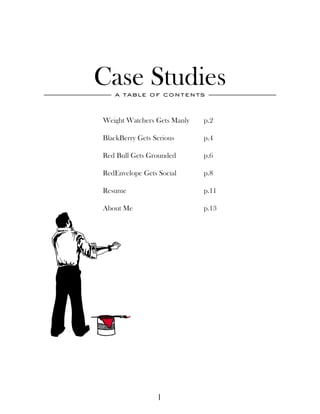 Case Studies
   a table of contents



Weight Watchers Gets Manly   p.2

BlackBerry Gets Serious      p.4

Red Bull Gets Grounded       p.6

RedEnvelope Gets Social      p.8

Resume                       p.11

About Me                     p.13




                 1
 