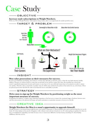 Case Study
              objective
 Increase male subscriptions to Weight Watchers.
 With over 90% of Weight Watchers’ subscriptions being women, there is an opportunity for market growth in men.

              target & problem
                                        18+             Overweight or Obese Men in USA           Obese Men that Do Not Exercise




                                                             27+73+H 10+90+H
                       Man’s Man
                         Stubborn
                         Anti-Diet                                     70%                                     90%
                    Do-It-Yourself

                                     Heavy Men

                                                     What are their Motivators?




               8961+                                                                                                      20+100
               Life Priority                                                                                  Weight Gain Awareness Triggers




           59% Career 41% Other                                                                                 5lbs Gain: Women 20lbs Gain: Men
          Their Careers                                        The Superficial                                    Not Their Health
              insight
Men value possessions as their measures for success.
In terms of evolutionary psychology, men look for a woman who will make an attractive mate, so that she may birth attractive healthy
children. Women, in contrast, look for a mate that can provide for her and her young. Over time, this mentality has evolved into
society’s superficial requirements for men and women; so men have to be successful and women have to be attractive in order to attract
one another. Therefor, when a man looks at another man, he will be more inclined to be jealous of his watch, his car, or his house. These
are physical possessions that directly relate to his financial success and ability to provide.

               strategy
 Drive men to sign up for Weight Watchers by positioning weight as the most
 important measure of success.
 Comparing our audience’s weight to their superficial aspirations is the best way to connect the emotional trigger of jealousy between men
 and their possessions to his physical self image and spark motivation to re-prioritize measures of success in a his life.

               creative idea
 Weight Watchers for Men is a man’s opportunity to upgrade himself.
 Weight Watchers is not about losing weight because your health is important, it’s about looking in the mirror and knowing that you can do
 better. It’s about taking on the pursuit of happiness with a thinner waist and not a brand new car. It’s about getting recognition for what you
 have accomplished by upgrading your body because it was so much more difficult to do than buying something. It’s about finding
 fulfillment with who you are.



                                                                      3
 