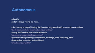 Autonomous
adjective
au·ton·o·mous - ȯ-ˈtä-nə-məs
(of a country or region) having the freedom to govern itself or control its own affairs.
"the federation included sixteen autonomous republics"
having the freedom to act independently.
"school governors are legally autonomous"
synonyms: self-governing, independent, sovereign, free, self-ruling, self-
determining, autarchic; self-sufficient
"an autonomous republic"
 