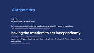 Autonomous
adjective
au·ton·o·mous - ȯ-ˈtä-nə-məs
(of a country or region) having the freedom to govern itself or control its own affairs.
"the federation included sixteen autonomous republics"
having the freedom to act independently.
"school governors are legally autonomous"
synonyms: self-governing, independent, sovereign, free, self-ruling, self-determining, autarchic;
self-sufficient
"an autonomous republic"
 