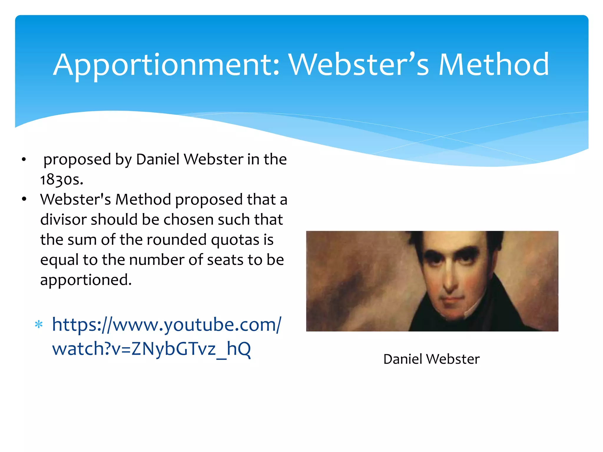 Apportionment: Webster’s Method
 https://www.youtube.com/
watch?v=ZNybGTvz_hQ Daniel Webster
• proposed by Daniel Webster in the
1830s.
• Webster's Method proposed that a
divisor should be chosen such that
the sum of the rounded quotas is
equal to the number of seats to be
apportioned.
 