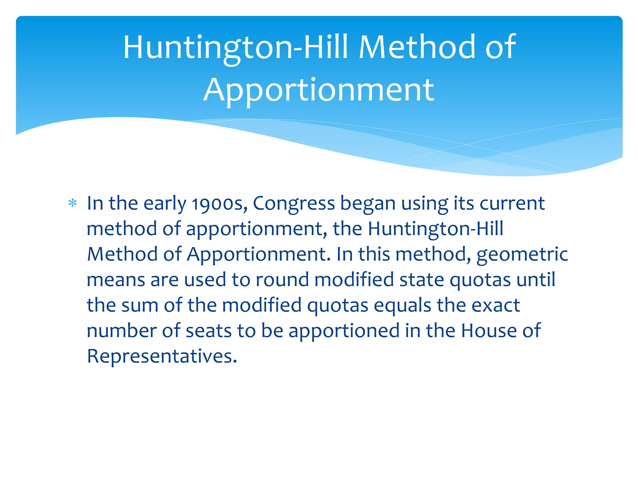  In the early 1900s, Congress began using its current
method of apportionment, the Huntington-Hill
Method of Apportionment. In this method, geometric
means are used to round modified state quotas until
the sum of the modified quotas equals the exact
number of seats to be apportioned in the House of
Representatives.
Huntington-Hill Method of
Apportionment
 