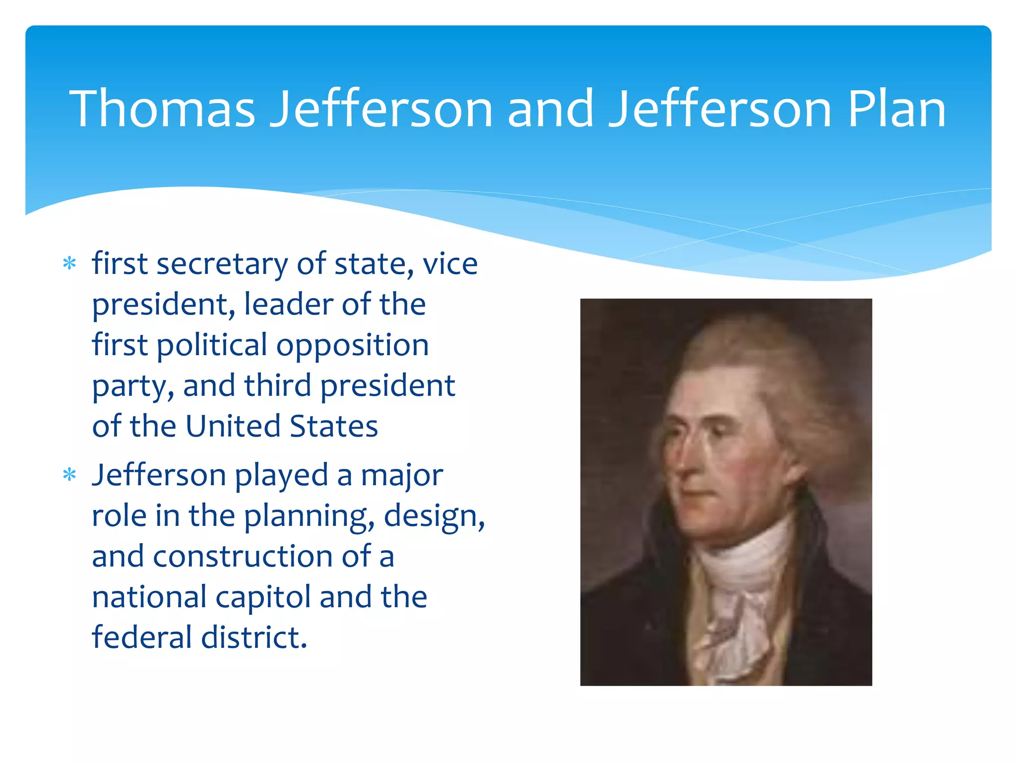 Thomas Jefferson and Jefferson Plan
 first secretary of state, vice
president, leader of the
first political opposition
party, and third president
of the United States
 Jefferson played a major
role in the planning, design,
and construction of a
national capitol and the
federal district.
 