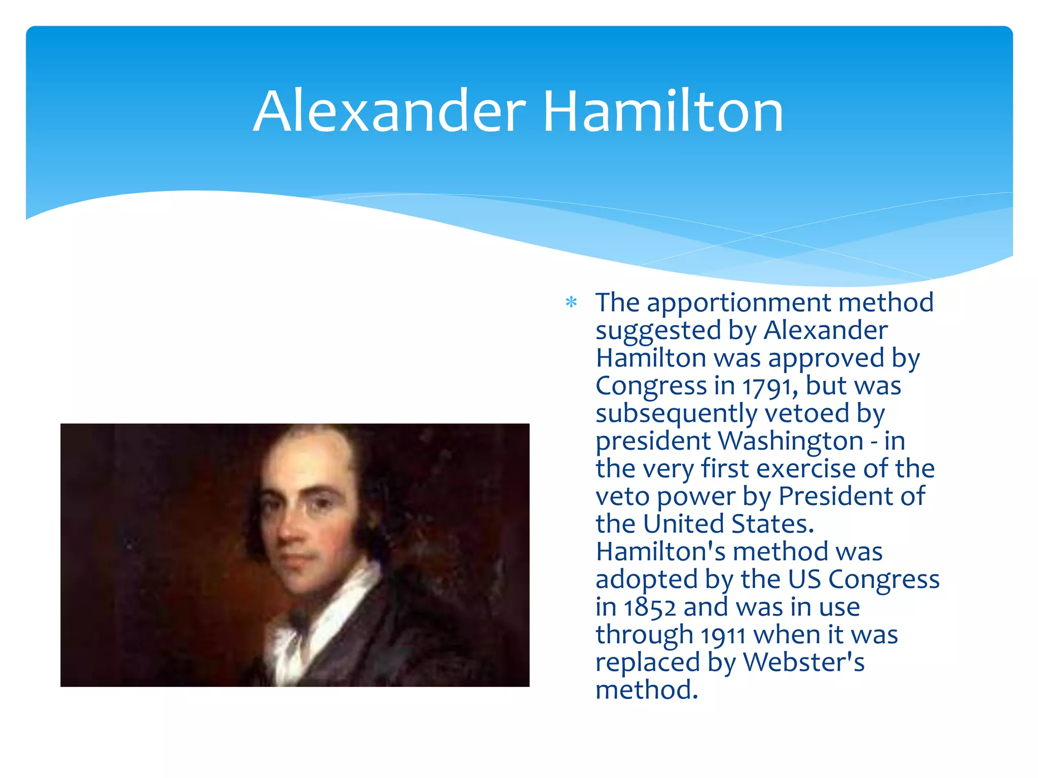 Alexander Hamilton
 The apportionment method
suggested by Alexander
Hamilton was approved by
Congress in 1791, but was
subsequently vetoed by
president Washington - in
the very first exercise of the
veto power by President of
the United States.
Hamilton's method was
adopted by the US Congress
in 1852 and was in use
through 1911 when it was
replaced by Webster's
method.
 