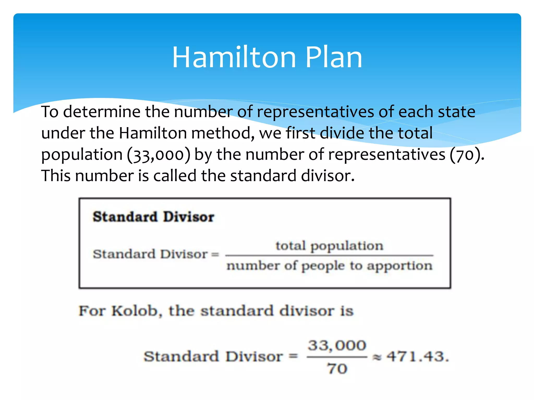 Hamilton Plan
To determine the number of representatives of each state
under the Hamilton method, we first divide the total
population (33,000) by the number of representatives (70).
This number is called the standard divisor.
 