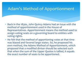  Back in the 1830s, John Quincy Adams had an issue with the
method of apportionment used in the House of
Representatives. Apportionment means the method used to
assign voting seats on a governing board to entities with
voting rights.
 He felt that the method of apportioning votes at that time
was biased and favored large states. So, he proposed his
own method, the Adams Method of Apportionment, which
proposed that a modified divisor should be selected such
that when the sum of the Upper Quotas is tallied, it equals
the exact number of seats to be apportioned.
Adam’s Method of Apportionment
 